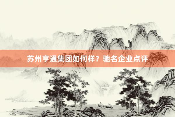 苏州亨通集团如何样？驰名企业点评